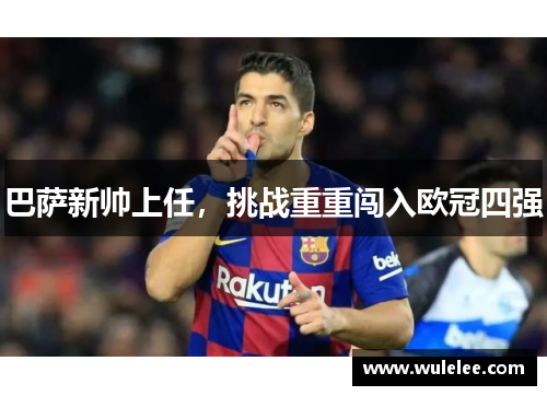 巴萨新帅上任，挑战重重闯入欧冠四强